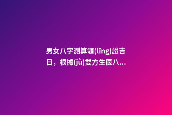男女八字測算領(lǐng)證吉日，根據(jù)雙方生辰八字選領(lǐng)證結(jié)婚吉日 生辰八字領(lǐng)證吉日測算，生辰八字選領(lǐng)結(jié)婚證的好日子-第1張-觀點-玄機派
